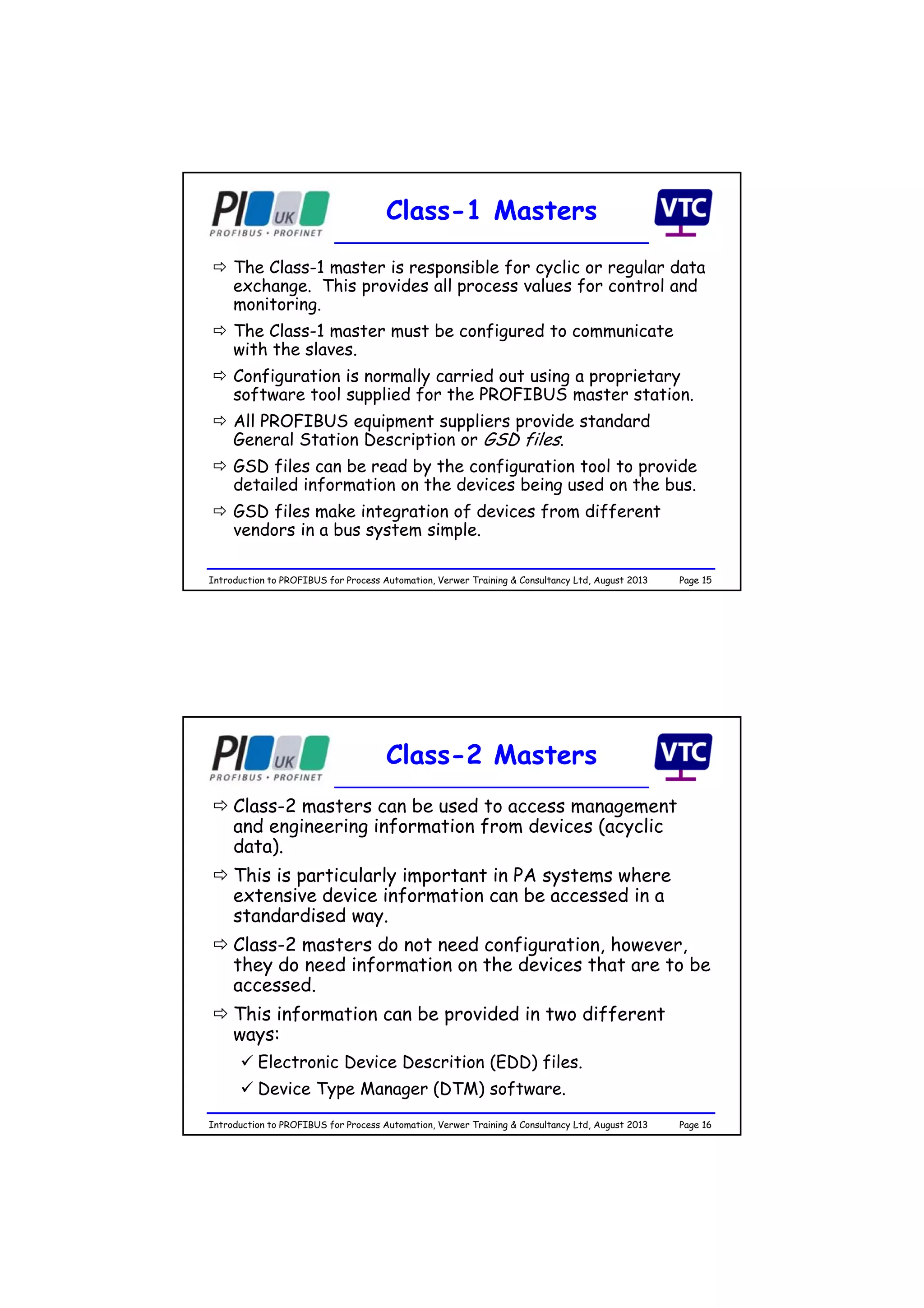 Page 15Introduction to PROFIBUS for Process Automation, Verwer Training & Consultancy Ltd, August 2013
Class-1 Masters
 The Class-1 master is responsible for cyclic or regular data
exchange. This provides all process values for control and
monitoring.
 The Class-1 master must be configured to communicate
with the slaves.
 Configuration is normally carried out using a proprietary
software tool supplied for the PROFIBUS master station.
 All PROFIBUS equipment suppliers provide standard
General Station Description or GSD files.
 GSD files can be read by the configuration tool to provide
detailed information on the devices being used on the bus.
 GSD files make integration of devices from different
vendors in a bus system simple.
Page 16Introduction to PROFIBUS for Process Automation, Verwer Training & Consultancy Ltd, August 2013
Class-2 Masters
 Class-2 masters can be used to access management
and engineering information from devices (acyclic
data).
 This is particularly important in PA systems where
extensive device information can be accessed in a
standardised way.
 Class-2 masters do not need configuration, however,
they do need information on the devices that are to be
accessed.
 This information can be provided in two different
ways:
 Electronic Device Descrition (EDD) files.
 Device Type Manager (DTM) software.
 
