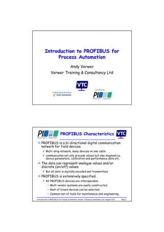Introduction to PROFIBUS for
Process Automation
Andy Verwer
Verwer Training & Consultancy Ltd
Gold distributor
Page 2Introduction to PROFIBUS for Process Automation, Verwer Training & Consultancy Ltd, August 2013
PROFIBUS Characteristics
 PROFIBUS is a bi-directional digital communication
network for field devices.
 Multi-drop network, many devices on one cable
 communicates not only process values but also diagnostics,
device parameters, calibration and performance data etc.
 The data can represent analogue values and/or
discrete (on/off) values.
 But all data is digitally encoded and transmitted.
 PROFIBUS is extensively specified.
 All PROFIBUS devices are interoperable.
• Multi vendor systems are easily constructed.
• Best of breed devices can be selected.
• Common set of tools for maintenance and engineering.
 
