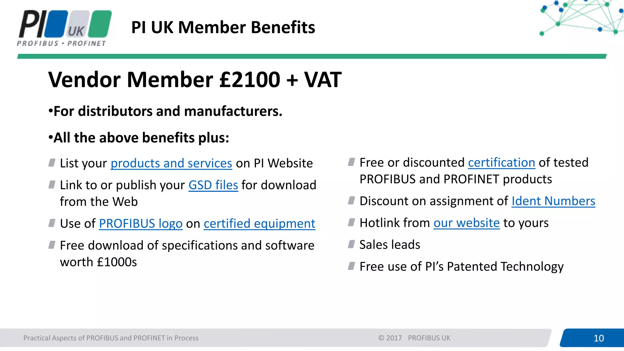 10PROFIBUS UK 10Practical Aspects of PROFIBUS and PROFINET in Process © 2017
PI UK Member Benefits
Vendor Member £2100 + VAT
•For distributors and manufacturers.
•All the above benefits plus:
List your products and services on PI Website
Link to or publish your GSD files for download
from the Web
Use of PROFIBUS logo on certified equipment
Free download of specifications and software
worth £1000s
Free or discounted certification of tested
PROFIBUS and PROFINET products
Discount on assignment of Ident Numbers
Hotlink from our website to yours
Sales leads
Free use of PI’s Patented Technology
 