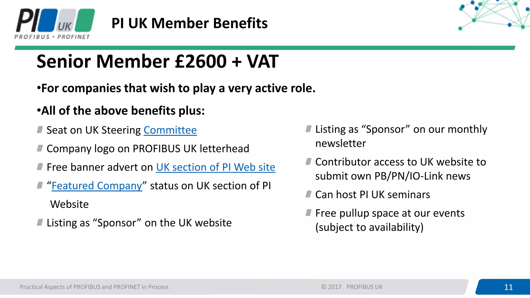 11PROFIBUS UK 11Practical Aspects of PROFIBUS and PROFINET in Process © 2017
PI UK Member Benefits
Senior Member £2600 + VAT
•For companies that wish to play a very active role.
•All of the above benefits plus:
Seat on UK Steering Committee
Company logo on PROFIBUS UK letterhead
Free banner advert on UK section of PI Web site
“Featured Company” status on UK section of PI
Website
Listing as “Sponsor” on the UK website
Listing as “Sponsor” on our monthly
newsletter
Contributor access to UK website to
submit own PB/PN/IO-Link news
Can host PI UK seminars
Free pullup space at our events
(subject to availability)
 