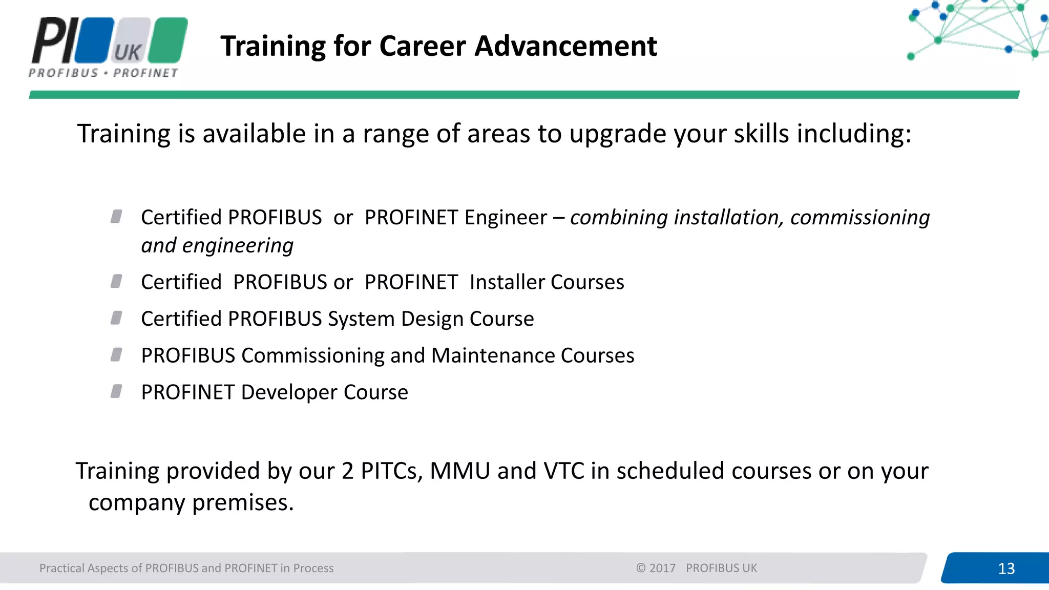 13PROFIBUS UK 13Practical Aspects of PROFIBUS and PROFINET in Process © 2017
Training for Career Advancement
Training is available in a range of areas to upgrade your skills including:
Certified PROFIBUS or PROFINET Engineer – combining installation, commissioning
and engineering
Certified PROFIBUS or PROFINET Installer Courses
Certified PROFIBUS System Design Course
PROFIBUS Commissioning and Maintenance Courses
PROFINET Developer Course
Training provided by our 2 PITCs, MMU and VTC in scheduled courses or on your
company premises.
 