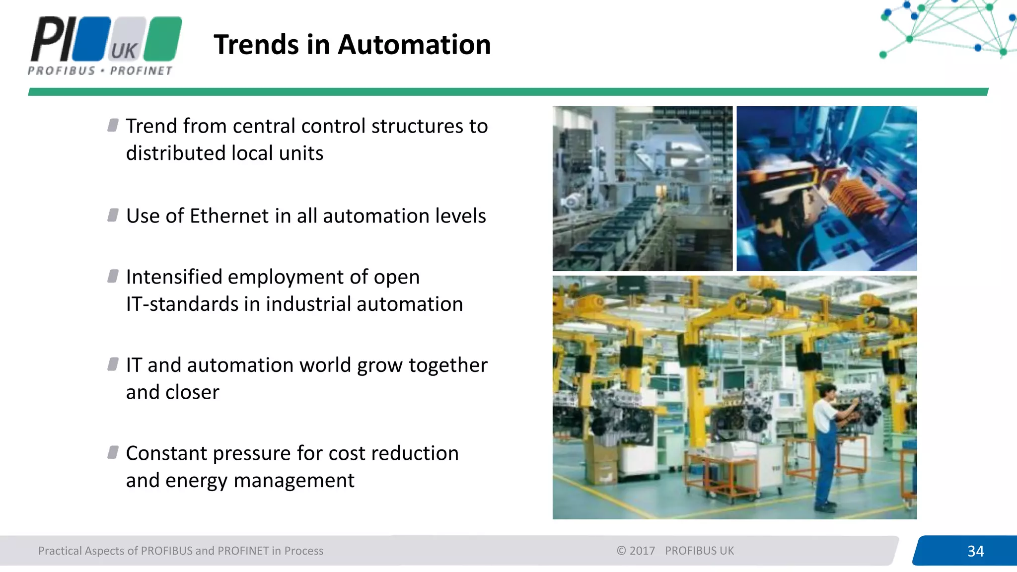34PROFIBUS UK 34Practical Aspects of PROFIBUS and PROFINET in Process © 2017
Trends in Automation
Trend from central control structures to
distributed local units
Use of Ethernet in all automation levels
Intensified employment of open
IT-standards in industrial automation
IT and automation world grow together
and closer
Constant pressure for cost reduction
and energy management
 