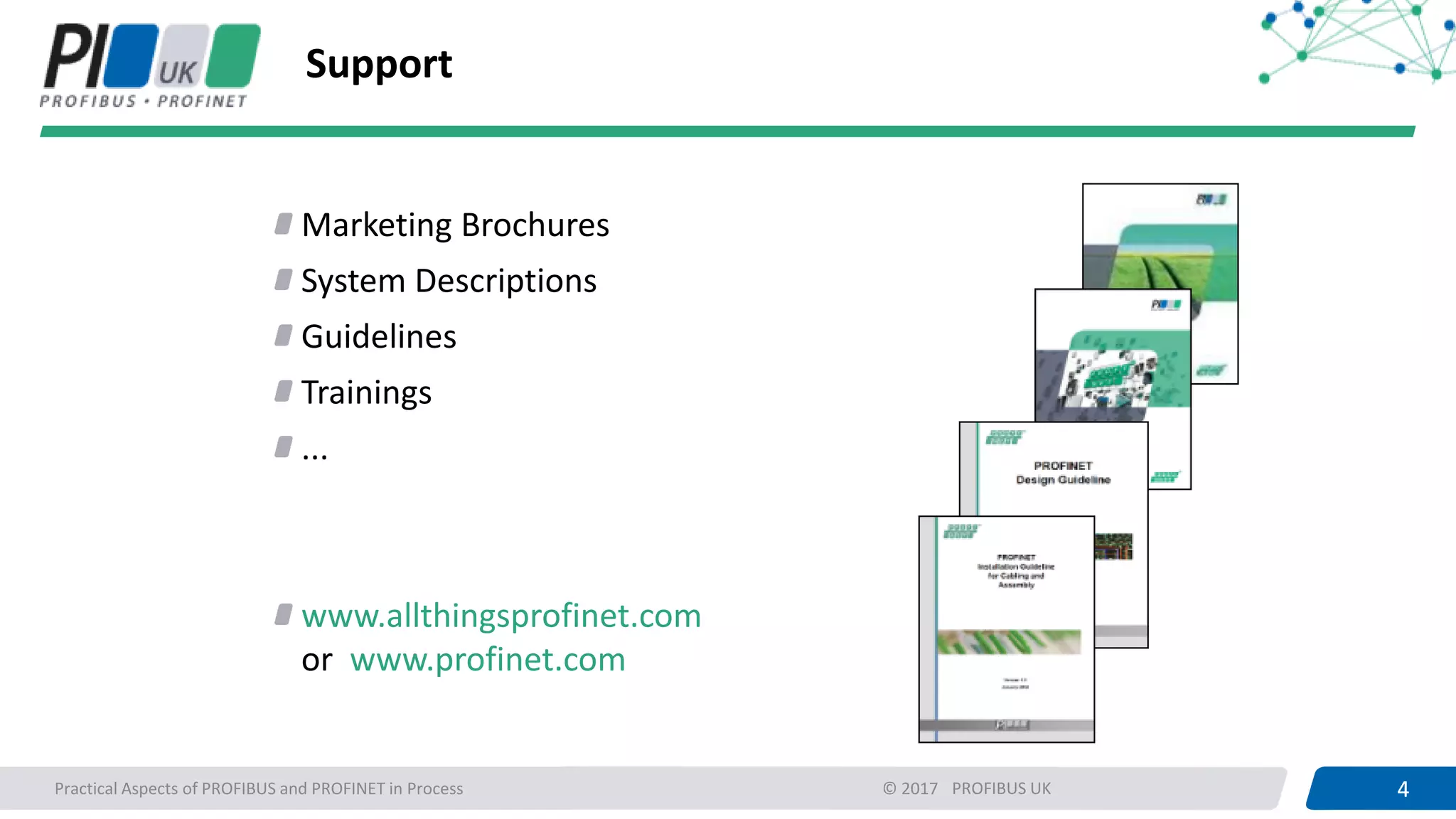 4PROFIBUS UK 4Practical Aspects of PROFIBUS and PROFINET in Process © 2017
Support
Marketing Brochures
System Descriptions
Guidelines
Trainings
...
www.allthingsprofinet.com
or www.profinet.com
 