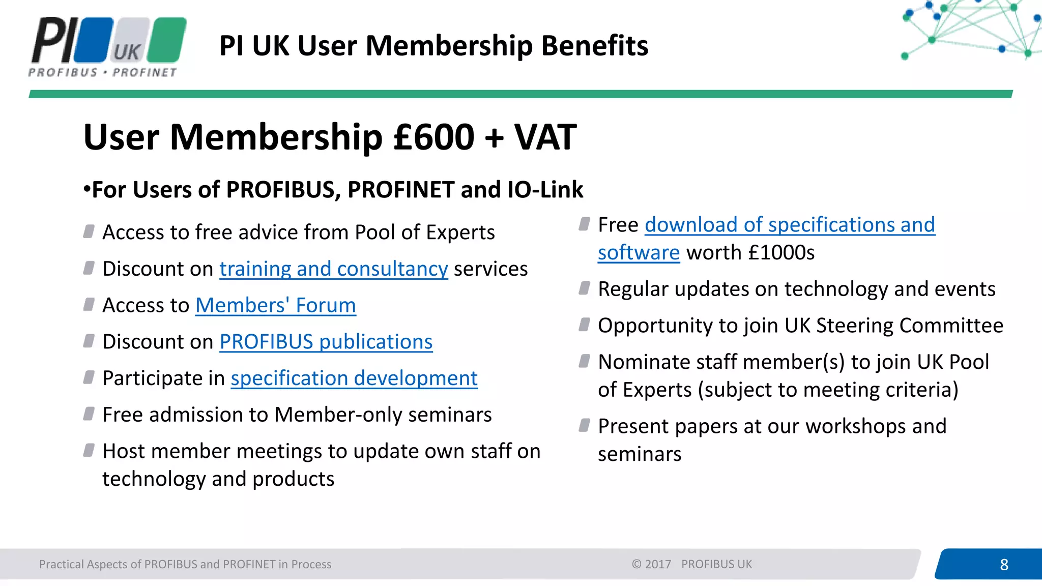 8PROFIBUS UK 8Practical Aspects of PROFIBUS and PROFINET in Process © 2017
PI UK User Membership Benefits
User Membership £600 + VAT
•For Users of PROFIBUS, PROFINET and IO-Link
Access to free advice from Pool of Experts
Discount on training and consultancy services
Access to Members' Forum
Discount on PROFIBUS publications
Participate in specification development
Free admission to Member-only seminars
Host member meetings to update own staff on
technology and products
Free download of specifications and
software worth £1000s
Regular updates on technology and events
Opportunity to join UK Steering Committee
Nominate staff member(s) to join UK Pool
of Experts (subject to meeting criteria)
Present papers at our workshops and
seminars
 