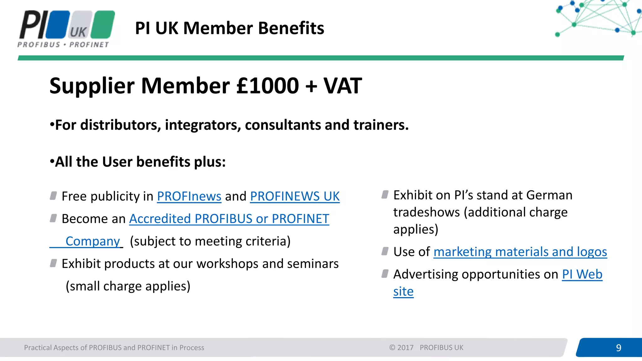 9PROFIBUS UK 9Practical Aspects of PROFIBUS and PROFINET in Process © 2017
PI UK Member Benefits
Supplier Member £1000 + VAT
•For distributors, integrators, consultants and trainers.
•All the User benefits plus:
Free publicity in PROFInews and PROFINEWS UK
Become an Accredited PROFIBUS or PROFINET
Company (subject to meeting criteria)
Exhibit products at our workshops and seminars
(small charge applies)
Exhibit on PI’s stand at German
tradeshows (additional charge
applies)
Use of marketing materials and logos
Advertising opportunities on PI Web
site
 