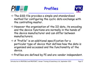 Page 17Introduction to PROFIBUS and PROFINET, Verwer Training & Consultancy Ltd, September 2013
Profiles
 The GSD file provides a simple and standardised
method for configuring the cyclic data exchange with
the controlling master.
 However the organisation of the IO data, its encoding
and the device functions are normally in the hands of
the device manufacturer and can differ between
manufacturers.
 A “Profile” is an additional specification for a
particular type of device that defines how the data is
organised and accessed and the functionality of the
device.
 Profiles are defined by PI and are vendor independent.
 