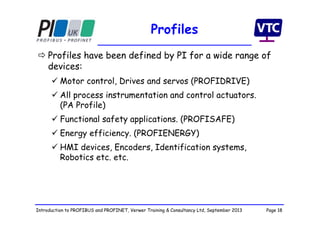 Page 18Introduction to PROFIBUS and PROFINET, Verwer Training & Consultancy Ltd, September 2013
Profiles
 Profiles have been defined by PI for a wide range of
devices:
 Motor control, Drives and servos (PROFIDRIVE)
 All process instrumentation and control actuators.
(PA Profile)
 Functional safety applications. (PROFISAFE)
 Energy efficiency. (PROFIENERGY)
 HMI devices, Encoders, Identification systems,
Robotics etc. etc.
 
