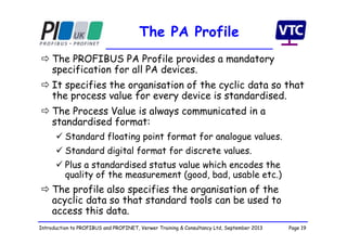 Page 19Introduction to PROFIBUS and PROFINET, Verwer Training & Consultancy Ltd, September 2013
The PA Profile
 The PROFIBUS PA Profile provides a mandatory
specification for all PA devices.
 It specifies the organisation of the cyclic data so that
the process value for every device is standardised.
 The Process Value is always communicated in a
standardised format:
 Standard floating point format for analogue values.
 Standard digital format for discrete values.
 Plus a standardised status value which encodes the
quality of the measurement (good, bad, usable etc.)
 The profile also specifies the organisation of the
acyclic data so that standard tools can be used to
access this data.
 