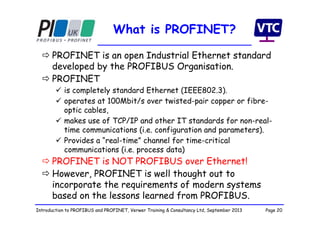 Page 20Introduction to PROFIBUS and PROFINET, Verwer Training & Consultancy Ltd, September 2013
What is PROFINET?
 PROFINET is an open Industrial Ethernet standard
developed by the PROFIBUS Organisation.
 PROFINET
 is completely standard Ethernet (IEEE802.3).
 operates at 100Mbit/s over twisted-pair copper or fibre-
optic cables,
 makes use of TCP/IP and other IT standards for non-real-
time communications (i.e. configuration and parameters).
 Provides a “real-time” channel for time-critical
communications (i.e. process data)
 PROFINET is NOT PROFIBUS over Ethernet!
 However, PROFINET is well thought out to
incorporate the requirements of modern systems
based on the lessons learned from PROFIBUS.
 