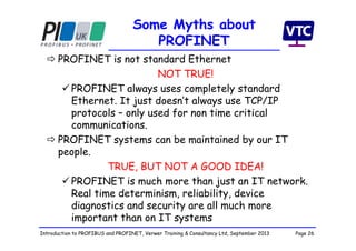Page 26Introduction to PROFIBUS and PROFINET, Verwer Training & Consultancy Ltd, September 2013
Some Myths about
PROFINET
 PROFINET is not standard Ethernet
NOT TRUE!
 PROFINET always uses completely standard
Ethernet. It just doesn’t always use TCP/IP
protocols – only used for non time critical
communications.
 PROFINET systems can be maintained by our IT
people.
TRUE, BUT NOT A GOOD IDEA!
 PROFINET is much more than just an IT network.
Real time determinism, reliability, device
diagnostics and security are all much more
important than on IT systems
 