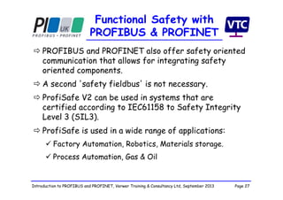 Page 27Introduction to PROFIBUS and PROFINET, Verwer Training & Consultancy Ltd, September 2013
Functional Safety with
PROFIBUS & PROFINET
 PROFIBUS and PROFINET also offer safety oriented
communication that allows for integrating safety
oriented components.
 A second 'safety fieldbus' is not necessary.
 ProfiSafe V2 can be used in systems that are
certified according to IEC61158 to Safety Integrity
Level 3 (SIL3).
 ProfiSafe is used in a wide range of applications:
 Factory Automation, Robotics, Materials storage.
 Process Automation, Gas & Oil
 