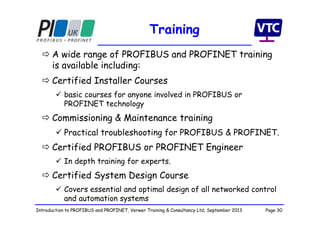 Page 30Introduction to PROFIBUS and PROFINET, Verwer Training & Consultancy Ltd, September 2013
Training
 A wide range of PROFIBUS and PROFINET training
is available including:
 Certified Installer Courses
 basic courses for anyone involved in PROFIBUS or
PROFINET technology
 Commissioning & Maintenance training
 Practical troubleshooting for PROFIBUS & PROFINET.
 Certified PROFIBUS or PROFINET Engineer
 In depth training for experts.
 Certified System Design Course
 Covers essential and optimal design of all networked control
and automation systems
 