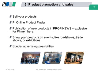 3. Product promotion and sales
Sell your products
PI Online Product Finder
Publication of new products in PROFINEWS – exclusive
for PI members
Show your products on events, like roadshows, trade
shows, or exhibitions
Special advertising possibilities
1212
11/10/2016 PI, Profibus & Profinet Introduction
 