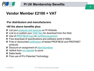 2525
PI UK Membership Benefits
Vendor Member £2100 + VAT
•For distributors and manufacturers.
•All the above benefits plus:
List your products and services on PI Website
Link to or publish your GSD files for download from the Web
Use of PROFIBUS logo on certified equipment
Free download of specifications and software worth £1000s
Free or discounted certification of tested PROFIBUS and PROFINET
products
Discount on assignment of Ident Numbers
Hotlink from our website to yours
Sales leads
Free use of PI’s Patented Technology
11/10/2016 PI, Profibus & Profinet Introduction
 
