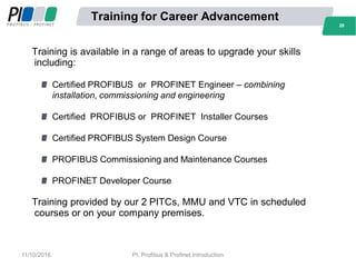 28
Training for Career Advancement
Training is available in a range of areas to upgrade your skills
including:
Certified PROFIBUS or PROFINET Engineer – combining
installation, commissioning and engineering
Certified PROFIBUS or PROFINET Installer Courses
Certified PROFIBUS System Design Course
PROFIBUS Commissioning and Maintenance Courses
PROFINET Developer Course
Training provided by our 2 PITCs, MMU and VTC in scheduled
courses or on your company premises.
28
11/10/2016 PI, Profibus & Profinet Introduction
 