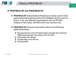 What is PROFIBUS?
PROFIBUS DP and PROFIBUS PA
PROFIBUS DP (Decentraliced Periphery)is mainly used for high
speed input/output devices and to link intelligent devices such as
drives. It can use different physical layers such as RS-485,
wireless or fiber optics. RS-485 is the most common one.
PROFIBUS PA (Process Automation) refers to the following
additional features:
Bus powered by using the Manchester encoded Bus Powered
(MBP) physical layer according to IEC 61158-2
Intrinsically safe design
Configuration over the bus
Device profile
36
11/10/2016 PI, Profibus & Profinet Introduction
 