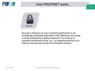 How PROFINET works
51
Security is taking on an ever increasing significance in the
increasingly networked automation world. Machines and plants
must be protected by suitable measures. PI is making an
important contribution to this, e.g., by subjecting devices to an
intensive security test during the certification process.
51
11/10/2016 PI, Profibus & Profinet Introduction
 