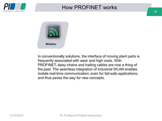 How PROFINET works
52
In conventionally solutions, the interface of moving plant parts is
frequently associated with wear and high costs. With
PROFINET, daisy chains and trailing cables are now a thing of
the past. The seamless integration of Industrial WLAN enables
mobile real-time communication, even for fail-safe applications,
and thus paves the way for new concepts.
52
11/10/2016 PI, Profibus & Profinet Introduction
 
