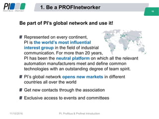 1. Be a PROFInetworker
Be part of PI’s global network and use it!
Represented on every continent,
PI is the world’s most influential
interest group in the field of industrial
communication. For more than 20 years,
PI has been the neutral platform on which all the relevant
automation manufacturers meet and define common
technologies with an outstanding degree of team spirit.
PI’s global network opens new markets in different
countries all over the world
Get new contacts through the association
Exclusive access to events and committees
1010
11/10/2016 PI, Profibus & Profinet Introduction
 