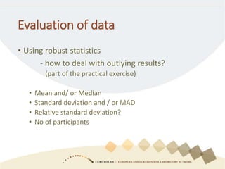 Evaluation of data
• Using robust statistics
- how to deal with outlying results?
(part of the practical exercise)
• Mean and/ or Median
• Standard deviation and / or MAD
• Relative standard deviation?
• No of participants
 