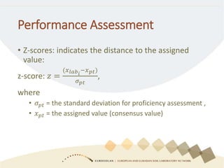 Performance Assessment
• Z-scores: indicates the distance to the assigned
value:
z-score: 𝑧 =
(𝑥 𝑙𝑎𝑏 𝑖
−𝑥 𝑝𝑡)
𝜎 𝑝𝑡
,
where
• 𝜎 𝑝𝑡 = the standard deviation for proficiency assessment ,
• 𝑥 𝑝𝑡 = the assigned value (consensus value)
 