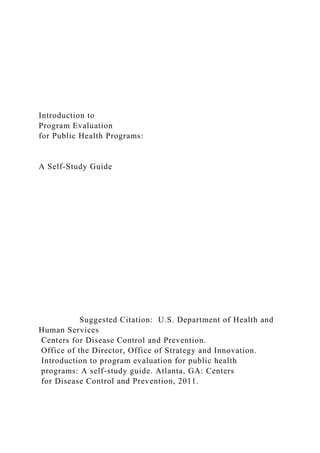 Introduction to
Program Evaluation
for Public Health Programs:
A Self-Study Guide
Suggested Citation: U.S. Department of Health and
Human Services
Centers for Disease Control and Prevention.
Office of the Director, Office of Strategy and Innovation.
Introduction to program evaluation for public health
programs: A self-study guide. Atlanta, GA: Centers
for Disease Control and Prevention, 2011.
 