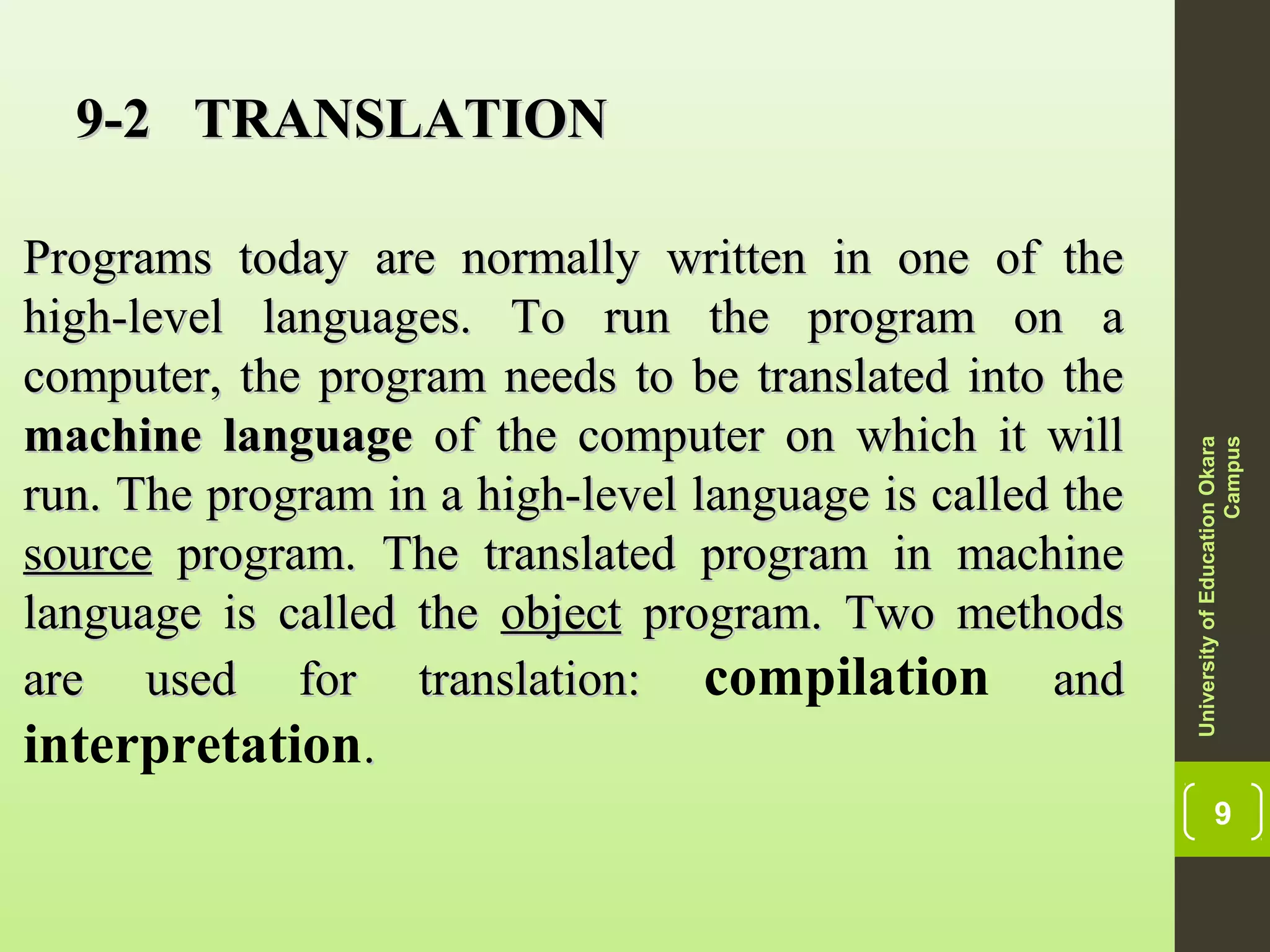 9
9-2 TRANSLATION9-2 TRANSLATION
Programs today are normally written in one of thePrograms today are normally written in one of the
high-level languages. To run the program on ahigh-level languages. To run the program on a
computer, the program needs to be translated into thecomputer, the program needs to be translated into the
machinemachine languagelanguage of the computer on which it willof the computer on which it will
run. The program in a high-level language is called therun. The program in a high-level language is called the
sourcesource program. The translated program in machineprogram. The translated program in machine
language is called thelanguage is called the objectobject program. Two methodsprogram. Two methods
are used for translation:are used for translation: compilation andand
interpretation..
UniversityofEducationOkara
Campus
 