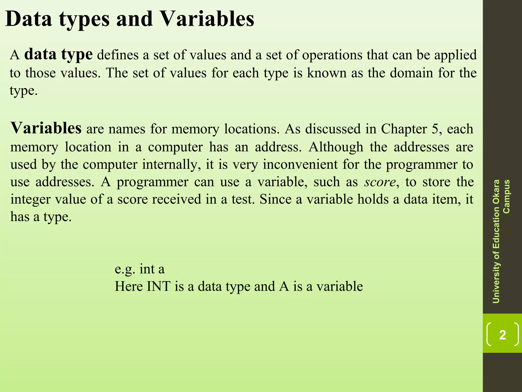 2 Data types and Variables A data type defines a set of values and a set of operations that can be applied to those values. The set of values for each type is known as the domain for the type. UniversityofEducationOkara Campus Variables are names for memory locations. As discussed in Chapter 5, each memory location in a computer has an address. Although the addresses are used by the computer internally, it is very inconvenient for the programmer to use addresses. A programmer can use a variable, such as score, to store the integer value of a score received in a test. Since a variable holds a data item, it has a type. e.g. int a Here INT is a data type and A is a variable 