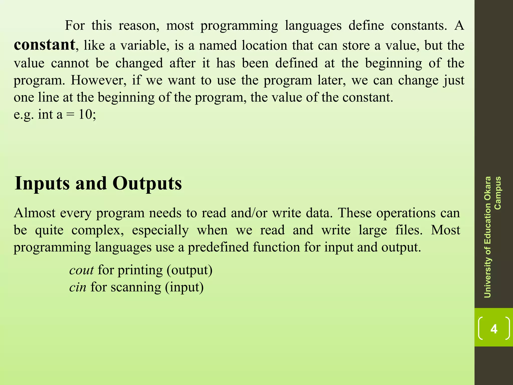 4 For this reason, most programming languages define constants. A constant, like a variable, is a named location that can store a value, but the value cannot be changed after it has been defined at the beginning of the program. However, if we want to use the program later, we can change just one line at the beginning of the program, the value of the constant. e.g. int a = 10; UniversityofEducationOkara Campus Inputs and Outputs Almost every program needs to read and/or write data. These operations can be quite complex, especially when we read and write large files. Most programming languages use a predefined function for input and output. cout for printing (output) cin for scanning (input) 