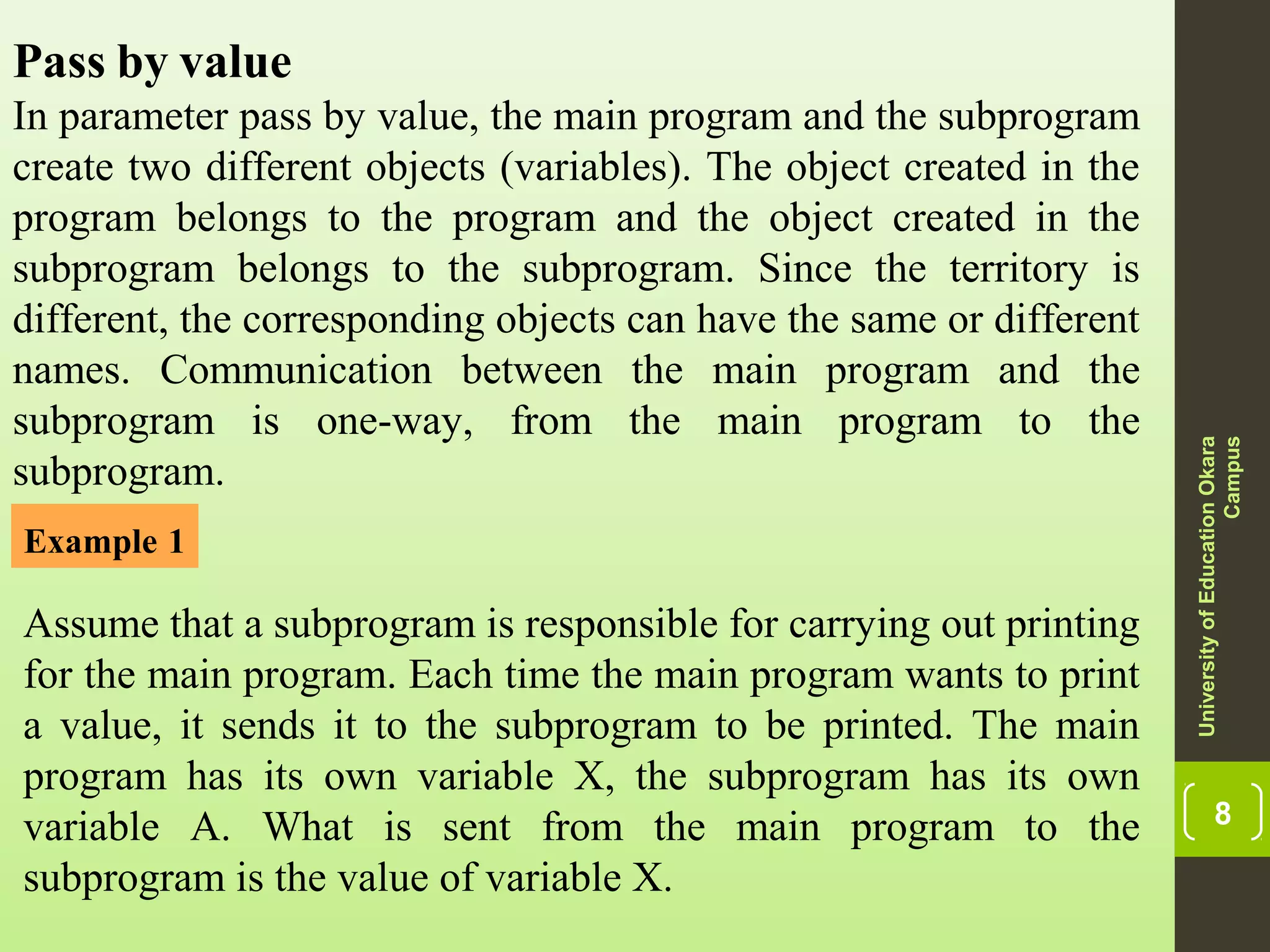 8 Pass by value In parameter pass by value, the main program and the subprogram create two different objects (variables). The object created in the program belongs to the program and the object created in the subprogram belongs to the subprogram. Since the territory is different, the corresponding objects can have the same or different names. Communication between the main program and the subprogram is one-way, from the main program to the subprogram. UniversityofEducationOkara Campus Example 1 Assume that a subprogram is responsible for carrying out printing for the main program. Each time the main program wants to print a value, it sends it to the subprogram to be printed. The main program has its own variable X, the subprogram has its own variable A. What is sent from the main program to the subprogram is the value of variable X. 