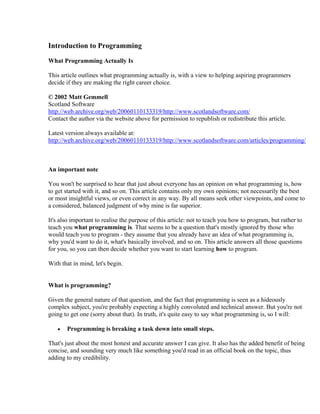 Introduction to Programming

What Programming Actually Is

This article outlines what programming actually is, with a view to helping aspiring programmers
decide if they are making the right career choice.

© 2002 Matt Gemmell
Scotland Software
http://web.archive.org/web/20060110133319/http://www.scotlandsoftware.com/
Contact the author via the website above for permission to republish or redistribute this article.

Latest version always available at:
http://web.archive.org/web/20060110133319/http://www.scotlandsoftware.com/articles/programming/



An important note

You won't be surprised to hear that just about everyone has an opinion on what programming is, how
to get started with it, and so on. This article contains only my own opinions; not necessarily the best
or most insightful views, or even correct in any way. By all means seek other viewpoints, and come to
a considered, balanced judgment of why mine is far superior.

It's also important to realise the purpose of this article: not to teach you how to program, but rather to
teach you what programming is. That seems to be a question that's mostly ignored by those who
would teach you to program - they assume that you already have an idea of what programming is,
why you'd want to do it, what's basically involved, and so on. This article answers all those questions
for you, so you can then decide whether you want to start learning how to program.

With that in mind, let's begin.


What is programming?

Given the general nature of that question, and the fact that programming is seen as a hideously
complex subject, you're probably expecting a highly convoluted and technical answer. But you're not
going to get one (sorry about that). In truth, it's quite easy to say what programming is, so I will:

   •   Programming is breaking a task down into small steps.

That's just about the most honest and accurate answer I can give. It also has the added benefit of being
concise, and sounding very much like something you'd read in an official book on the topic, thus
adding to my credibility.
 