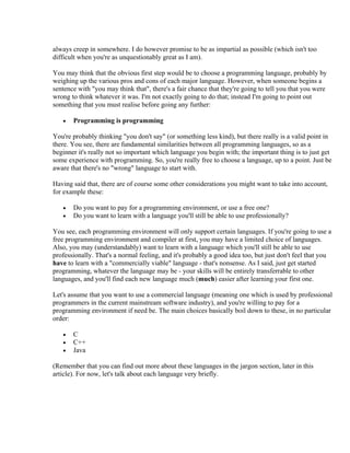 always creep in somewhere. I do however promise to be as impartial as possible (which isn't too
difficult when you're as unquestionably great as I am).

You may think that the obvious first step would be to choose a programming language, probably by
weighing up the various pros and cons of each major language. However, when someone begins a
sentence with "you may think that", there's a fair chance that they're going to tell you that you were
wrong to think whatever it was. I'm not exactly going to do that; instead I'm going to point out
something that you must realise before going any further:

   •   Programming is programming

You're probably thinking "you don't say" (or something less kind), but there really is a valid point in
there. You see, there are fundamental similarities between all programming languages, so as a
beginner it's really not so important which language you begin with; the important thing is to just get
some experience with programming. So, you're really free to choose a language, up to a point. Just be
aware that there's no "wrong" language to start with.

Having said that, there are of course some other considerations you might want to take into account,
for example these:

   •   Do you want to pay for a programming environment, or use a free one?
   •   Do you want to learn with a language you'll still be able to use professionally?

You see, each programming environment will only support certain languages. If you're going to use a
free programming environment and compiler at first, you may have a limited choice of languages.
Also, you may (understandably) want to learn with a language which you'll still be able to use
professionally. That's a normal feeling, and it's probably a good idea too, but just don't feel that you
have to learn with a "commercially viable" language - that's nonsense. As I said, just get started
programming, whatever the language may be - your skills will be entirely transferrable to other
languages, and you'll find each new language much (much) easier after learning your first one.

Let's assume that you want to use a commercial language (meaning one which is used by professional
programmers in the current mainstream software industry), and you're willing to pay for a
programming environment if need be. The main choices basically boil down to these, in no particular
order:

   •   C
   •   C++
   •   Java

(Remember that you can find out more about these languages in the jargon section, later in this
article). For now, let's talk about each language very briefly.
 