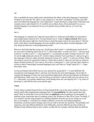 •C

This is probably the most widely-used, and definitely the oldest, of the three languages I mentioned.
It's been in use since the 70s, and is a very compact (i.e. not much "vocabulary" to learn), powerful
and well-understood language (by "well understood", I mean that there's a huge body of literature and
example source code related to C). It would be an excellent choice. I'd recommend it to you as a
starting language if you asked me for my own opinion (but you didn't ask me, so I won't say
anything).

• C++

This language is a superset of C (that just means that it's C with more stuff added; it's more than C,
and includes pretty much all of C). Its main benefit over C is that it's object oriented. Don't worry
about what that means right now, but feel free to check the jargon section for more about it. The key
point is that object oriented languages are more modern, and using object oriented languages is the
way things are done now in the programming world.

However, don't take that the wrong way. You'll notice that I said C++ included pretty much all of C
(in case you're wondering; there was no "C+"). This means that C is at the core of C++, and you need
to know C in order to use C++. I also said that C++ is essentially an object oriented version of C, but
it's not the only enhanced version of C which is object oriented. You've got basic C, and you've got a
few languages which are object oriented, enhanced versions of C, and C++ is only one of those. What
I'm trying to convey by saying this is that it's a better idea to learn C, then you can move to whatever
object oriented version of C you want to. If you dive in and learn C++ first, you may find it harder to
switch to other C-based object oriented languages since you'll have to "forget" parts of C++. I hope
that makes sense.

Let me just balance that (which was my own opinion) by saying that C++ is most definitely the
second-most used language after C, and may soon become the most used language. I'd say that it's
certainly the language of choice for most commercial application software development on Windows
and Macintosh, which says a lot. I just feel that you can learn C and not suffer (you can still go on to
C++ afterwards, very quickly indeed since you'll already know the vast majority of C++ by virtue of
knowing C), and still also leave your options open.

• Java

You've almost certainly heard of Java; it's been hyped all the way to the moon and back. Java has a
benefit which other programming languages lack: it's cross-platform. So what exactly does that
mean? Well, it means that it runs on more than one platform without needing to be recompiled. A
platform is just a particular type of computer system, like Windows or Mac OS or Linux. Normally, if
you wanted to use the same program on a different platform from the one it was written on, you'd
have to recompile it - you'd have to compile a different version for each different platform.
Sometimes, you'd also need to change some of your code to suit the new platform. This probably isn't
surprising, since the different platforms work differently, and look different (an alert window on
Windows looks different than an alert window on Mac OS, for example, and they both use different
 