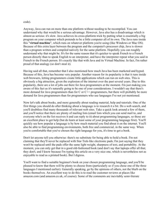 code).

Anyway, Java can run on more than one platform without needing to be recompiled. You can
understand why that would be a serious advantage. However, Java also has a disadvantage which is
almost as serious: it's slow. Java achieves its cross-platform trick by putting what is essentially a big
program on your computer which pretends to be a little computer all of its own. The Java runs inside
this "virtual machine", which runs on whatever platform you're using (like Windows or Mac OS).
Because of this extra layer between the program and the computer's processor chip, Java is slower
than a program written and compiled natively for the same platform. Hopefully you can roughly
understand why that might be. It's for the same reason that it's quicker to speak French to a French
person directly than to speak English to an interpreter, and have the interpreter repeat what you said in
French to the French person. It's exactly like that with Java and its Virtual Machine. In fact, I'm rather
proud of that analogy (so don't steal it).

Having said all that, remember that I also mentioned how much Java has been marketed and hyped.
Because of this, Java has become very popular. Another reason for its popularity is that it runs inside
web browsers, letting programmers create little applications which can run on web sites. This is
obviously a big attraction, given the explosion of the internet over the past several years. Due to this
popularity, there are a lot of jobs out there for Java programmers at the moment. I'm just making you
aware of this fact as it's naturally going to be one of your considerations. I wouldn't say that there's
more demand for Java programmers than for C or C++ programmers, but there will probably be more
demand for Java programmers than for programmers who use languages I've not yet mentioned.

Now let's talk about books, and more generally about reading material, help and tutorials. One of the
first things you should do after thinking about a language is to research it a bit. Do a web search, and
you'll doubtless find many thousands of relevant web sites. Take a quick look around a few of them,
and you'll notice that there are plenty of mailing lists (email lists which you can send mail to, and
everyone who's on the list receives it and can reply to it) about programming languages, so those are
an excellent place to get help (but do learn at least some of your programming language first). You'll
quickly see how popular a language is by how much material you find about it on the internet. You'll
also be able to find programming environments, both free and commercial, in the same way. When
you're comfortable that you've chosen the right language for you, it's time to get a book.

Don't let anyone tell you otherwise: there's no substitute for being able to hold a book. I'm not
claiming that they'll never be replaced with Star Trek-like electronic pads; I'm just saying that they
won't be replaced until the pads offer the same light weight, sharpness of text, and portability. At the
moment, you can only get that in a good old-fashioned book (and don't say that laptops offer all that;
they don't, and I know because I'm typing this article on a very nice one, which is nevertheless not as
enjoyable to read as a printed book). But I digress.

You'll want to find a suitable beginner's book on your chosen programming language, and you'll be
pleased to know that there will be plenty to choose from (particularly so if you chose one of the three
languages I mentioned earlier). Generally speaking, go by the opinions of others, not the blurb on the
books themselves. An excellent way to do this is to read the customer reviews at places like
amazon.com (and amazon.co.uk, of course). Some of the comments are inevitably semi-literate
 