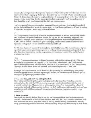nonsense, but you'll get an excellent general impression of the book's quality and relevance. Just one
tip about that: when weighing up the reviews, discard the top and bottom 5-10% (in terms of ratings).
There will always be overly negative people, and there will most certainly always be those who lavish
excessive praise on anything they lay hands upon (perhaps surprisingly, you'll always find more of
them than of the overly negative people). But that's just common sense.

I can't give a specific suggestion regarding Java since I haven't read many Java books (though I will
say that the book I have here now is Beginning Java 2 by Ivor Horton, published by Wrox). Regarding
the other two languages, I would suggest titles as follows:

•C
The C Programming Language by Brian W Kernighan and Dennis M Ritchie, published by Prentice
Hall. Make sure you get the 2nd Edition. Let me just say that this was written by the people who
created the C language, and is seen as the classic programming text. It's commonly referred to as
"K&R", after its authors. However, it's quite challenging, and I wouldn't tend to recommend it for
beginners. For beginners I would tend to recommend you also get:

The Absolute Beginner's Guide to C by Greg Perry, published by Sams. This is great because it gives
a good introduction to programming in general as well as giving you a good grounding in C. It also
talks about how to use various popular programming environments, which will be useful if you've
never used one before.

• C++
The C++ Programming Language by Bjarne Stroustrup, published by Addison-Wesley. This was
written by the programmer who created C++, so it's certainly authoritative. I don't have this one
myself, but I would presume it will be similar (in terms of its target audience) to The C Programming
Language, detailed above. Make sure you look for a suitable beginner's C++ book also.

You might feel that this section is a bit dismissive, but you really will benefit hugely from getting
hold of an appropriate book and working through it. Let me just finish this section with two tips for
when you're going through your new books:

1. Take your time, and don't expect to go too fast.
It may take you an hour to go through a single page and really understand everything (you may
particularly find this with The C Programming Language, which is focused almost to the point of
terseness), but that's fine. The point isn't to get through the book; it's to understand the subject. A
programming textbook is like any other textbook; you don't read it, you work through it (and you keep
going back to it). It will be an extremely enjoyable and enlightening experience, so enjoy every
moment of it.

2. Do the exercises.
That sounds like a really obvious thing to say, but you'd be amazed how many people don't do the
exercises - they don't type in the code they see in the book, they don't run it, and then they come away
from the book when they're only about a third of the way through, having found that they suddenly
ran up against an impossible-to-understand section after they thought they'd been doing so well. It's an
 