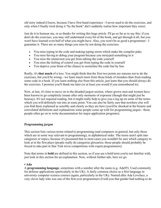old story indeed (I know, because I have first-hand experience - I never used to do the exercises, and
only when I finally tried doing it "by the book" did I suddenly realise how important they were).

Just do it to humour me, or as thanks for writing this huge article. I'll go so far as to say this: if you
don't do the exercises, you may still understand every bit of the book, and get through it all, but you
won't have learned even half of what you might have. Also, you won't be as good a programmer - I
guarantee it. There are so many things you miss by not doing the exercises:

   •   You miss typing in the code and making typing errors which make the compiler puke
   •   You miss having to debug your program because you mistyped something in it
   •   You miss the immersion you get from editing the code yourself
   •   You miss the feeling of control you get from typing the code in yourself
   •   You deprive your brain of the chance to assimilate the code line by line

Really, it's that much of a loss. You might think that the first two points are reasons not to do the
exercises, but you'd be wrong - we learn much more from those kinds of mistakes than from reading
some code in a book. If you learn nothing else from this article, just learn that you should always do
the exercises. I promise you'll thank me later (or at least you would if you remembered to).

Now, at last, it's time to move on to the dreaded jargon section, where grown men and women have
been known to go completely insane after only moments of exposure (though that might just be
hearsay). It's not required reading, but it might really help to give you a leg up on some of the terms
which you will definitely run into at some point. You can also be fairly sure that nowhere else will
you find them explained as sensibly and clearly as they are here (you'd be shocked at the bizarre and
convoluted definitions and explanations some people come up with for programming jargon - those
people often go on to write documentation for major application programs).


Programming jargon

This section lists various terms related to programming (and computers in general, but only those
which are in some way relevant to programming), in alphabetical order. The terms aren't split into
categories or topics, because it's presumed that in most cases you wouldn't be sure which category to
look at in the first place (people really do categorise glossaries; those people should probably be
forced to take part in Star Trek trivia competitions with expert programmers).

Note that terms in bold are defined in this section, so if you see a bold term you're not familiar with,
just look in this section for an explanation. Now, without further ado, here we go.

• Ada
A programming language, sometimes with a number after the name (e.g. Ada95). Used commonly
for defense applications (particularly in the UK). A fairly common choice as a first language in
university computer science courses (again, particularly in the UK). Named after Ada Lovelace, a
very clever lady who was one of the first ever programmers (I told you that gender had nothing to do
 