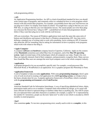 with programming ability).

• API
An Application Programming Interface. An API is a kind of predefined standard for how you should
write certain types of programs, and commonly refers to a standard for how to write programs which
interact with and extend other programs. For example, you probably know that your web browser can
use plug-ins to allow it to display more kinds of content. You might have a plug-in that lets you view
PDF files, or a plug-in that lets you view Quicktime movies. The reason people can write these plug-
ins is because the browser has a "plug-in API" - a predefined set of rules that programmers should
follow if they want their plug-ins to work with the web browser.

APIs are everywhere. The reason all Windows applications look much the same (the same style of
buttons and checkboxes and menus) is that there's a Windows programming API. Any time you're
defining a standard way of writing code to work with something, you're creating an API. If someone
asks about the API for something, they're asking for information on how to properly write programs
which work with whatever the thing is.

• Apple Computer
A computer software and hardware company based in Cupertino, California. Apple are the creators
of the Macintosh (sometimes just called Mac) line of computers, and of the Mac OS operating
system. Apple invented many of the technologies which all computers use today. People who own
Macs are typically intensely fond of their computers, and passionately evangelise them. Many surveys
have found that Mac users are amongst the most loyal computer users in the whole computer industry.

• application
A program designed to let you accomplish a specific task. For example, a word processor (like
Microsoft Word, or WordPerfect) is an application. So is a graphics program like Photoshop or Paint.

• application framework
A sort of template to help you make applications. With some programming languages, there's quite
a lot of work involved in creating a full application for a GUI operating system, so it helps to have
the basics already done for you. A popular application framework is PowerPlant, which is included
with the programming environment called CodeWarrior.

• ASCII
American Standard Code for Information Interchange. A way of specifying alphabetical letters, digits,
punctuation marks and so on as numbers. Computers deal with numbers by design, so it's easier and
more efficient for them to represent things as numbers rather than as anything else. The ASCII system
lets you represent letters and other characters as numbers; for example, a capital "A" is represented by
the number 65. Sometimes, people use the term "plain text" to refer to text which is encoded as ASCII
(notably in email programs).

• barf
Also sometimes puke. To run into a programming error; usually used to refer to a compiler, in this
 