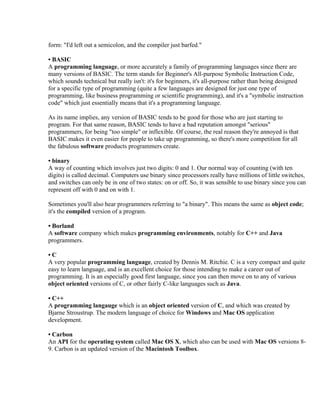 form: "I'd left out a semicolon, and the compiler just barfed."

• BASIC
A programming language, or more accurately a family of programming languages since there are
many versions of BASIC. The term stands for Beginner's All-purpose Symbolic Instruction Code,
which sounds technical but really isn't: it's for beginners, it's all-purpose rather than being designed
for a specific type of programming (quite a few languages are designed for just one type of
programming, like business programming or scientific programming), and it's a "symbolic instruction
code" which just essentially means that it's a programming language.

As its name implies, any version of BASIC tends to be good for those who are just starting to
program. For that same reason, BASIC tends to have a bad reputation amongst "serious"
programmers, for being "too simple" or inflexible. Of course, the real reason they're annoyed is that
BASIC makes it even easier for people to take up programming, so there's more competition for all
the fabulous software products programmers create.

• binary
A way of counting which involves just two digits: 0 and 1. Our normal way of counting (with ten
digits) is called decimal. Computers use binary since processors really have millions of little switches,
and switches can only be in one of two states: on or off. So, it was sensible to use binary since you can
represent off with 0 and on with 1.

Sometimes you'll also hear programmers referring to "a binary". This means the same as object code;
it's the compiled version of a program.

• Borland
A software company which makes programming environments, notably for C++ and Java
programmers.

•C
A very popular programming language, created by Dennis M. Ritchie. C is a very compact and quite
easy to learn language, and is an excellent choice for those intending to make a career out of
programming. It is an especially good first language, since you can then move on to any of various
object oriented versions of C, or other fairly C-like languages such as Java.

• C++
A programming langauge which is an object oriented version of C, and which was created by
Bjarne Stroustrup. The modern language of choice for Windows and Mac OS application
development.

• Carbon
An API for the operating system called Mac OS X, which also can be used with Mac OS versions 8-
9. Carbon is an updated version of the Macintosh Toolbox.
 