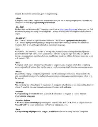 integral, if sometimes unpleasant, part of programming.

• editor
A program (much like a simple word processor) which you use to write your programs. It can be any
text editor, or part of a programming environment.

• FOLDOC
The Free OnLine Dictionary Of Computing. A web site at http://www.foldoc.org/ where you can find
definitions of pretty much any computing term. Use as a next step after reading this list of common
jargon.

• FORTRAN
Also "Fortran" (not all in capital letters). FORmula TRANslation; a programming language.
FORTRAN is a programming language designed to be used for writing scientific and numerical
programs. Still in use, although not really a mainstream language.

• GUI
A Graphical User Interface. The idea of having little pictures (icons) of things instead of just text.
You'll be familiar with a GUI, since you're almost certainly using one right now. The concept of
having a mouse pointer, menubars, buttons, checkboxes, windows, folders, document icons and so on
is all part of a GUI.

• hack
A program which was written very quickly and/or carelessly, or a program which does something
unconventional or frivolous. Can also be used as a verb, meaning simply to write computer programs.

• hacker
Traditionally, simply a computer programmer - and this meaning is still in use. More recently, the
term also refers to a person who maliciously compromises or damages computer systems (often over
the internet).

• hardware
Any physical piece of machinery or electronics. A computer is hardware, as is a mouse or keyboard or
printer. A tangible, physical piece of equipment. Compare with software.

• InterDev
A programming environment from Microsoft. It allows you to program in various different
programming languages.

• Interface Builder
A RAD and object oriented programming tool included with Mac OS X. Used in conjunction with
Project Builder to create applications for Carbon, Cocoa and Java.

• Java
A programming language which is object oriented and can run on many different computers
 