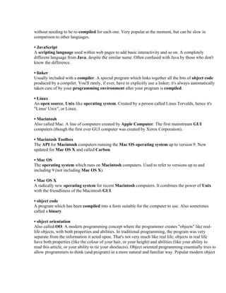 without needing to be re-compiled for each one. Very popular at the moment, but can be slow in
comparison to other languages.

• JavaScript
A scripting language used within web pages to add basic interactivity and so on. A completely
different language from Java, despite the similar name. Often confused with Java by those who don't
know the difference.

• linker
Usually included with a compiler. A special program which links together all the bits of object code
produced by a compiler. You'll rarely, if ever, have to explicitly use a linker; it's always automatically
taken care of by your programming environment after your program is compiled.

• Linux
An open source, Unix-like operating system. Created by a person called Linus Torvalds, hence it's
"Linus' Unix", or Linux.

• Macintosh
Also called Mac. A line of computers created by Apple Computer. The first mainstream GUI
computers (though the first ever GUI computer was created by Xerox Corporation).

• Macintosh Toolbox
The API for Macintosh computers running the Mac OS operating system up to version 9. Now
updated for Mac OS X and called Carbon.

• Mac OS
The operating system which runs on Macintosh computers. Used to refer to versions up to and
including 9 (not including Mac OS X).

• Mac OS X
A radically new operating system for recent Macintosh computers. It combines the power of Unix
with the friendliness of the Macintosh GUI.

• object code
A program which has been compiled into a form suitable for the computer to use. Also sometimes
called a binary.

• object orientation
Also called OO. A modern programming concept where the programmer creates "objects" like real-
life objects, with both properties and abilities. In traditional programming, the program was very
separate from the information it acted upon. That's not very much like real life; objects in real life
have both properties (like the colour of your hair, or your height) and abilities (like your ability to
read this article, or your ability to tie your shoelaces). Object oriented programming essentially tries to
allow programmers to think (and program) in a more natural and familiar way. Popular modern object
 