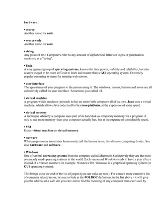 hardware.

• source
Another name for code.

• source code
Another name for code.

• string
Any piece of text. Computers refer to any amount of alphabetical letters or digits or punctuation
marks etc as a "string".

• Unix
A very general group of operating systems, known for their power, stability and reliability, but also
acknowledged to be more difficult to learn and master than a GUI operating system. Extremely
popular operating systems for running web servers.

• user interface
The appearance of your program to the person using it. The windows, menus, buttons and so on are all
collectively called the user interface. Sometimes just called UI.

• virtual machine
A program which emulates (pretends to be) an entire little computer all of its own. Java uses a virtual
machine, which allows Java code itself to be cross-platform, at the expensive of some speed.

• virtual memory
A technique whereby a computer uses part of its hard disk as temporary memory for a program. A
way to use more memory than your computer actually has, but at the expense of considerable speed.

• VM
Either virtual machine or virtual memory.

• wetware
What programmers sometimes humorously call the human brain; the ultimate computing device. See
also hardware and software.

• Windows
One of several operating systems from the company called Microsoft. Collectively they are the most
commonly used operating systems in the world. Each version of Windows tends to have a year after it
instead of a version number (for example, Windows 98). Windows is a graphical operating system (or
GUI operating system).

This brings us to the end of the list of jargon (you can wake up now). For a much more extensive list
of computer related terms, be sure to look at the FOLDOC definition, in the list above - it will give
you the address of a web site you can visit to find the meaning of any computer term ever used by
 