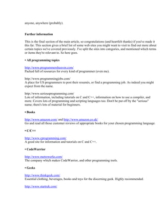anyone, anywhere (probably).


Further information

This is the final section of the main article, so congratulations (and heartfelt thanks) if you've made it
this far. This section gives a brief list of some web sites you might want to visit to find out more about
certain topics we've covered previously. I've split the sites into categories, and mentioned which terms
or items they're relevant to. So here goes.

• All programming topics

http://www.programmersheaven.com/
Packed full of resources for every kind of programmer (even me).

http://www.programmingjobs.com/
A place for US programmers to post their resumés, or find a programming job. As indeed you might
expect from the name.

http://www.seriousprogramming.com/
Lots of information, including tutorials on C and C++, information on how to use a compiler, and
more. Covers lots of programming and scripting languages too. Don't be put off by the "serious"
name; there's lots of material for beginners.

• Books

http://www.amazon.com/ and http://www.amazon.co.uk/
Go and read all those customer reviews of appropriate books for your chosen programming language.

• C/C++

http://www.cprogramming.com/
A good site for information and tutorials on C and C++.

• CodeWarrior

http://www.metrowerks.com/
The company which makes CodeWarrior, and other programming tools.

• Geeks

http://www.thinkgeek.com/
Essential clothing, beverages, books and toys for the discerning geek. Highly recommended.

http://www.startrek.com/
 