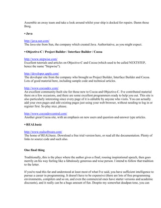 Assemble an away team and take a look around whilst your ship is docked for repairs. Damn those
Borg.

• Java

http://java.sun.com/
The Java site from Sun, the company which created Java. Authoritative, as you might expect.

• Objective-C / Project Builder / Interface Builder / Cocoa

http://www.stepwise.com/
Excellent tutorials and articles on Objective-C and Cocoa (which used to be called NEXTSTEP,
hence the name "Stepwise").

http://developer.apple.com/
The developer site from the company who brought us Project Builder, Interface Builder and Cocoa.
Lots of good material here, including sample code and technical articles.

http://www.cocoadev.com/
An excellent community-built site for those new to Cocoa and Objective-C. I've contributed material
there on a few occasions, and there are some excellent programmers ready to help you out. This site is
also particularly interesting since every page of it is editable by anyone who visits. You can actually
add your own pages and edit existing pages just using your web browser, without needing to log in or
register first. So play nice, please.

http://www.cocoadevcentral.com/
Another great Cocoa site, with an emphasis on new users and question-and-answer type articles.

• REALbasic

http://www.realsoftware.com/
The home of REALbasic. Download a free trial version here, or read all the documentation. Plenty of
links to source code and such also.


One final thing

Traditionally, this is the place where the author gives a final, rousing inspirational speech, then goes
merrily on his way feeling like a fabulously generous and wise person. I intend to follow that tradition
to the letter.

If you're read this far and understood at least most of what I've said, you have sufficient intelligence to
pursue a career in programming. It doesn't have to be expensive (there are lots of free programming
environments, compilers and so on, and even the commercial ones have starter versions and academic
discounts), and it really can be a huge amount of fun. Despite my somewhat deadpan tone, you can
 