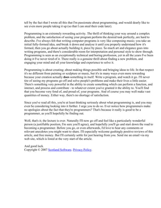 tell by the fact that I wrote all this that I'm passionate about programming, and would dearly like to
see even more people taking it up (so that I can steal their code later).

Programming is an extremely rewarding activity. The thrill of thinking your way around a complex
problem, and the satisfaction of seeing your program perform the desired task perfectly, are hard to
describe. I've always felt that writing computer programs is very like composing music; you take an
initial fully-formed idea, and break it down and analyse it until you properly understand how it's
formed, then you go about actually building it, piece by piece. So much art and elegance goes into
writing programs, and there's considerable room for interpretation and personal style to show through.
Programming is seen as an exceptionally technical and boring profession, yet in all the years I've been
doing it I've never tired of it. There really is a genuine thrill about finding a new problem, and
engaging your mind and all your knowledge and experience to solve it.

Programming is about creating; about making things possible and bringing ideas to life. In that respect
it's no different from painting or sculpture or music, but it's in many ways even more rewarding
because your creation actually does something in itself. Write a program, and watch it go. I'll never
tire of seeing my programs go off and solve people's problems and make their lives a little easier.
There's something very powerful in the ability to create something which can perform a function, and
interact, and process and contribute - to whatever extent you've granted it the ability to. You'll find
that you become very fond of, and proud of, your programs. And of course you may well make vast
quantities of money. Either way, there's no shortage of satisfaction.

Since you've read all this, you're at least thinking seriously about what programming is, and you may
even be considering looking into it further. I urge you to do so. Ever notice how programmers make
no apologies about the fact that they're programmers? That's because it really is good to be a
programmer, as you'll hopefully be finding out.

Well, that's it; the lecture is over. Naturally I'll now go off and feel like a particularly wonderful
person (a justifiable position, I'm sure you'll agree), and hopefully you'll go and start down the road to
becoming a programmer. Before you go, or even afterwards, I'd love to hear any comments or
relevant anecdotes you might want to share. I'll especially welcome gushingly positive reviews of this
article, and free money. But I'll certainly settle for just hearing from you. Send me an email via my
web site, which is listed at the very start of the article.

And good luck.
Copyright © 2007 Scotland Software. Privacy Policy.
 