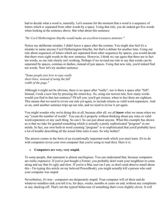 had to decide what a word is, naturally. Let's assume for the moment that a word is a sequence of
letters which is separated from other words by a space. Using that rule, you do indeed get five words
when looking at the sentence above. But what about this sentence:

"Sir Cecil Hetherington-Smythe would make an excellent treasurer,minister."

Notice my deliberate mistake: I didn't leave a space after the comma. You might also feel it's a
mistake to name anyone Cecil Hetherington-Smythe, but that's a debate for another time. Using our
rule about sequences of letters which are separated from other sequences by spaces, you would decide
that there were eight words in the new sentence. However, I think we can agree that there are in fact
ten words, so our rule clearly isn't working. Perhaps if we revised our rule to say that words can be
separated by spaces, commas or dashes, instead of just spaces. Using that new rule, you'd indeed find
ten words. Now let's try another sentence:

"Some people just love to type really
short lines, instead of using the full
width of the page."

Although it might not be obvious, there is no space after "really", nor is there a space after "full".
Instead, I took a new line by pressing the return key. So, using our newest rule, how many words
would you find in that last sentence? I'll tell you: you'd get sixteen, when in fact there are eighteen.
This means that we need to revise our rule yet again, to include returns as valid word-separators. And
so on, until another sentence trips up our rule, and we need to revise it yet again.

You might wonder why we're doing this at all, because after all, we all know what we mean when we
say "count the number of words". You can do it properly without thinking about any rules or valid
word-separators or any such thing. So can I. So can just about anyone. What this example has shown
us is that we take for granted something which is actually a pretty sophisticated "program" in our
minds. In fact, our own built-in word counting "program" is so sophisticated that you'd probably have
a lot of trouble describing all the actual little rules it uses. So why bother?

The answer comes in the form of an exceptionally important truth which you must learn. It's to do
with computers (even your own computer that you're using to read this). Here it is:

   •   Computers are very, very stupid.

To some people, that statement is almost sacrilegious. You can understand that, because computers
are really expensive. If you've just bought a Ferrari, you probably don't want your neighbour to come
along and say that it's ugly and slow. If you're a Mac user (as I am, so don't send abusive email about
this - I'm typing this article on my beloved PowerBook), you might actually kill a person who said
your computer was stupid.

Nevertheless, it's true - computers are desperately stupid. Your computer will sit there and do
whatever mindless task you tell it to, for days, weeks, months or years on end, without any complaints
or any slacking-off. That's not the typical behaviour of something that's even slightly clever. It will
 