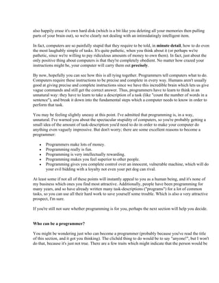 also happily erase it's own hard disk (which is a bit like you deleting all your memories then pulling
parts of your brain out), so we're clearly not dealing with an intimidatingly intelligent item.

In fact, computers are so painfully stupid that they require to be told, in minute detail, how to do even
the most laughably simple of tasks. It's quite pathetic, when you think about it (or perhaps we're
pathetic, since we're willing to pay ridiculous amounts of money to own them). In fact, just about the
only positive thing about computers is that they're completely obedient. No matter how crazed your
instructions might be, your computer will carry them out precisely.

By now, hopefully you can see how this is all tying together. Programmers tell computers what to do.
Computers require these instructions to be precise and complete in every way. Humans aren't usually
good at giving precise and complete instructions since we have this incredible brain which lets us give
vague commands and still get the correct answer. Thus, programmers have to learn to think in an
unnatural way: they have to learn to take a description of a task (like "count the number of words in a
sentence"), and break it down into the fundamental steps which a computer needs to know in order to
perform that task.

You may be feeling slightly uneasy at this point. I've admitted that programming is, in a way,
unnatural. I've warned you about the spectacular stupidity of computers, so you're probably getting a
small idea of the amount of task-description you'd need to do in order to make your computer do
anything even vaguely impressive. But don't worry; there are some excellent reasons to become a
programmer:

   •   Programmers make lots of money.
   •   Programming really is fun.
   •   Programming is very intellectually rewarding.
   •   Programming makes you feel superior to other people.
   •   Programming gives you complete control over an innocent, vulnerable machine, which will do
       your evil bidding with a loyalty not even your pet dog can rival.

At least some if not all of these points will instantly appeal to you as a human being, and it's none of
my business which ones you find most attractive. Additionally, people have been programming for
many years, and so have already written many task-descriptions ("programs") for a lot of common
tasks, so you can use all their hard work to save yourself some trouble. Which is also a very attractive
prospect, I'm sure.

If you're still not sure whether programming is for you, perhaps the next section will help you decide.


Who can be a programmer?

You might be wondering just who can become a programmer (probably because you've read the title
of this section, and it got you thinking). The clichéd thing to do would be to say "anyone!", but I won't
do that, because it's just not true. There are a few traits which might indicate that the person would be
 