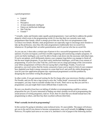 a good programmer:

   •   Logical
   •   Patient
   •   Perceptive
   •   At least moderately intelligent
   •   Enjoys an intellectual challenge
   •   Star Trek fan
   •   Female *

* Actually, males and females make equally good programmers. I just said that to address the gender
disparity which exists in the programming world; it's true that there are currently more male
programmers than female, which is strange given that one of the first ever programmers (Ada
Lovelace) was female. Besides, male programmers are especially eager to encourage more females to
take up the profession, since they (the male programmers) traditionally have no social lives
whatsoever. Or perhaps that's an unfair generalisation, and it's just me who has no social life.

As you can see, it does take a certain type of person to be a successful programmer (in my humble
opinion). If you're not logical, you'll have trouble organising and constructing complex programs. If
you're not fairly intelligent, you won't be able to break a task down into the necessary individual steps.
If you're not patient, you'll deliberately destroy your computer long before you manage to finish all
but the most simple programs. If you don't enjoy intellectual challenges, you'll hate every minute of
programming. If you're not a Star Trek fan, you'll miss out on a large percentage of the conversation
your fellow programmers will have (I'm not saying that's a bad thing). Finally, if you're not
perceptive, you won't notice that the twenty consecutive hours you've spent in front of your computer
have depleted your body's energy resources to a near-fatal level, and you'll die whilst designing an
icon for your new application program (tip: experienced programmers avoid this problem by
designing the icon before writing the program).

In other words, if you get annoyed waiting for the five beeps after your microwave finishes cooking a
Pot Noodle, and you fly into a rage trying to solve the "coffee break" crossword in the tabloid
newspapers, you may want to consider another line of work. That's not to say that you can't be a
programmer; you just might find it more difficult than it needs to be.

By now you should at least have an inkling of whether or not programming could be a serious
proposition for you. If you're interested in finding out what's actually involved in programming (the
actual process of writing programs), read on. If not, then it's clear that you should instead leave the
programming to others, and then buy their excellent software (hint hint).


What's actually involved in programming?

In this section I'm going to introduce some technical terms. It's unavoidable. The jargon will always
get you in the end (if you choose to become a programmer, soon you'll actually be talking in jargon).
However, I'll explain each term as we come to it, and there's a list of jargon in the following section
 