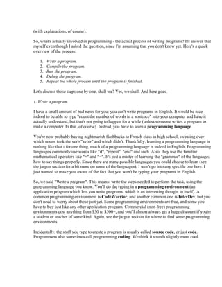 (with explanations, of course).

So, what's actually involved in programming - the actual process of writing programs? I'll answer that
myself even though I asked the question, since I'm assuming that you don't know yet. Here's a quick
overview of the process:

   1.   Write a program.
   2.   Compile the program.
   3.   Run the program.
   4.   Debug the program.
   5.   Repeat the whole process until the program is finished.

Let's discuss those steps one by one, shall we? Yes, we shall. And here goes.

1. Write a program.

I have a small amount of bad news for you: you can't write programs in English. It would be nice
indeed to be able to type "count the number of words in a sentence" into your computer and have it
actually understand, but that's not going to happen for a while (unless someone writes a program to
make a computer do that, of course). Instead, you have to learn a programming language.

You're now probably having nightmarish flashbacks to French class in high school, sweating over
which nouns took the verb "avoir" and which didn't. Thankfully, learning a programming language is
nothing like that - for one thing, much of a programming language is indeed in English. Programming
languages commonly use words like "if", "repeat", "end" and such. Also, they use the familiar
mathematical operators like "+" and "=". It's just a matter of learning the "grammar" of the language;
how to say things properly. Since there are many possible languages you could choose to learn (see
the jargon section for a bit more on some of the languages), I won't go into any specific one here. I
just wanted to make you aware of the fact that you won't be typing your programs in English.

So, we said "Write a program". This means: write the steps needed to perform the task, using the
programming language you know. You'll do the typing in a programming environment (an
application program which lets you write programs, which is an interesting thought in itself). A
common programming environment is CodeWarrior, and another common one is InterDev, but you
don't need to worry about those just yet. Some programming environments are free, and some you
have to buy just like any other application program. Commercial (non-free) programming
environments cost anything from $50 to $500+, and you'll almost always get a huge discount if you're
a student or teacher of some kind. Again, see the jargon section for where to find some programming
environments.

Incidentally, the stuff you type to create a program is usually called source code, or just code.
Programmers also sometimes call programming coding. We think it sounds slightly more cool.
 