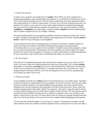 2. Compile the program.

In order to use a program, you usually have to compile it first. When you write a program (in a
programming language, using a programming environment, as we mentioned a moment ago), it's not
yet in a form that the computer can use. This isn't hard to understand, given that computers actually
only understand lots of 1s and 0s in long streams. You can't very well write programs using only vast
amounts of 1s and 0s, so you write it in a more easily-understood form (a programming language),
then you convert it to a form that the computer can actually use. This conversion process is called
compiling, or compilation. Not surprisingly, a program called a compiler does the compiling (that's
why it's called a compiler and not, for example, a banana).

It's worth mentioning that if your program has problems which the compiler can't deal with, it won't
be able to compile your program (in this situation, some programmers say that the compiler puked or
barfed - which I'm sure you'll agree is just delightful).

You'll be pleased to hear that your programming environment will include a suitable compiler (or
maybe more than one compiler: each different programming language your programming
environment allows you to use requires its own compiler). Compilers are just fancy programs, so they
too are written by programmers. Programmers who write compilers are a bit like gods; they make it
possible for everyone else to program. So if anyone ever tells you that they're a compiler programmer,
be sure to buy them a cup of coffee (they will definitely like coffee, you can be sure).

3. Run the program.

Now that you've compiled the program into a form that the computer can use, you want to see if it
works: you want to make the computer perform the steps that you specified. This is called running
the program, or sometimes executing it (I'm aware of the potential irony of that term). Just the same
as how a car isn't much use if you don't drive it, a program isn't much use if you don't run it. Your
programming environment will allow you to run your program too (as you can see, programming
environments do rather a lot for you).

4. Debug the program.

You've probably heard the term "debug" before (it's pronounced just as you might expect: "dee-bug").
It refers to fixing errors and problems with your program. As I'm sure you know, the term came about
because the earliest computers were huge building-sized contraptions, and actual real-life insects
sometimes flew into the machinery and caused havoc with the circuits and valves. Hence, those first
computer engineers had to physically "debug" the computers - they had to scrape the toasted remains
of various kinds of flying insect out of the inner workings of their machines. The term became used to
describe any kind of problem-solving process in relation to computers, and we use it today to refer
purely to fixing errors in our code. I've never had an insect fly inside my computer (though I hear that
cats love to lie on top of them, so be sure to de-cat your computer before debugging your programs).

You may also have heard the phrase "it's not a bug, it's a feature". Programmers sometimes say this
when someone points out a problem with their programs; they're saying that it's not a bug, but rather a
 