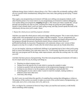 deliberate design choice (which is almost always a lie). This is rather like accidentally spilling coffee
all over yourself whilst simultaneously falling down some stairs, then getting up and saying "I meant
to do that".

Once again, your programming environment will help you to debug your programs (indeed, you'll
often find the picture of an insect shown in your programming environment to indicate debugging).
You usually debug your program by stepping through it. This means just what it sounds like: you go
through your program one step at a time, watching how things are going and what's happening.
Sooner or later (usually later), you'll see what's going wrong, and slap yourself upside the head at the
ridiculously obvious error you've made. Ahem.

5. Repeat the whole process until the program is finished.

And then you repeat the whole process until you're happy with the program. This is more tricky than it
might sound, since programmers are never happy with their programs. You see, programmers are
perfectionists - never satisfied until absolutely everything is complete and elegant and powerful and
just gorgeous (though this pursuit of perfection doesn't always extend to their choice of
girlfriends/boyfriends, by necessity). Programmers will commonly release a new version of their
program every day for a couple of weeks after the initial release (just ask my friends about this).

As you can imagine, enjoying an intellectual challenge is an important trait to have when you're going
back to correct and enhance your code many times over. You'll actually find that you can't wait to get
back into your program and fix the bugs, make improvements, and refine the existing code. No, really
you will!

And that's the basic process of programming. Note that most programming environments will make a
lot of it much easier for you, by doing such things as:

   •   Warning you about common errors
   •   Taking you to the specific bit of code which is causing the compiler to puke
   •   Letting you quickly look up documentation on the programming language you're using
   •   Letting you just choose to run the program, and compiling it automatically first
   •   Colouring parts of your code to make it easier to read (for example, making numbers a
       different colour from other text)
   •   And many other things

So, don't worry too much about the specifics of compiling then running then debugging or whatever.
The purpose of this section was mostly to make you aware of the cyclical nature of programming: you
write code, test it, fix it, write more, test it, fix, and so on.

Now, we digress for a moment (or however long it takes you read the next section), to talk briefly
about something called scripting.
 